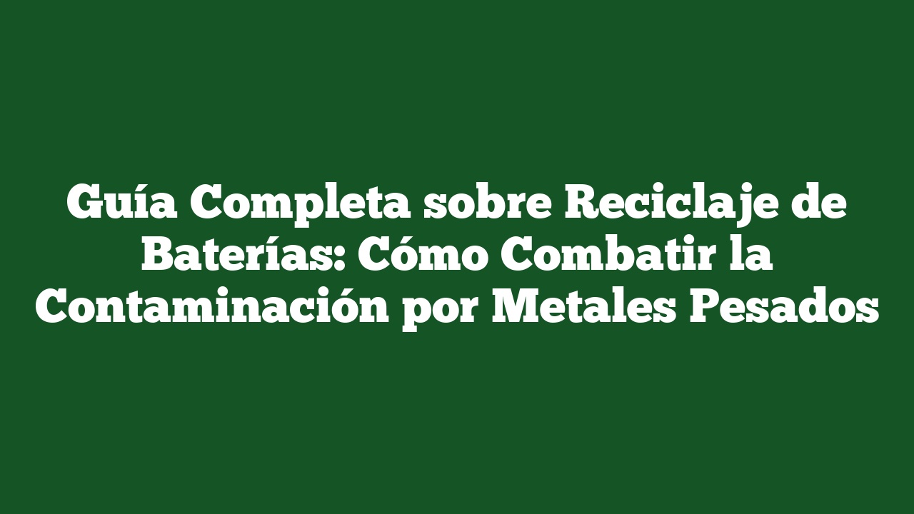 Guía Completa sobre Reciclaje de Baterías: Cómo Combatir la Contaminación por Metales Pesados