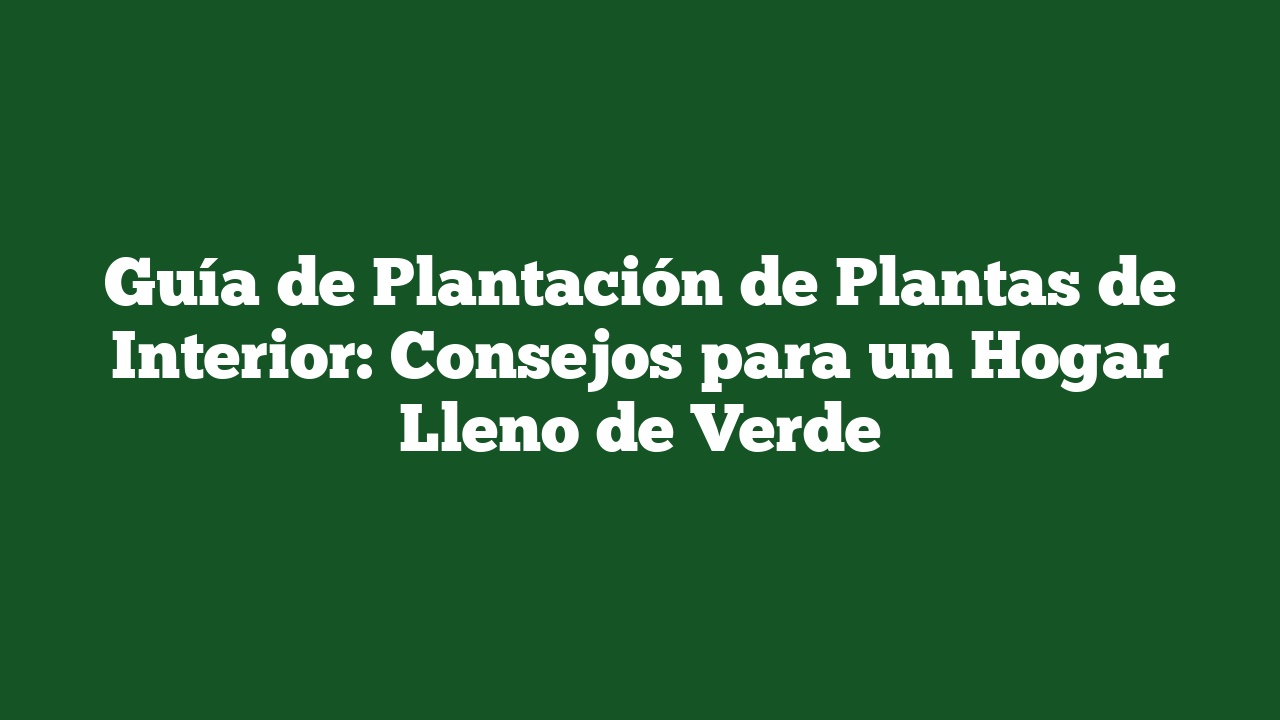 Guía de Plantación de Plantas de Interior: Consejos para un Hogar Lleno de Verde
