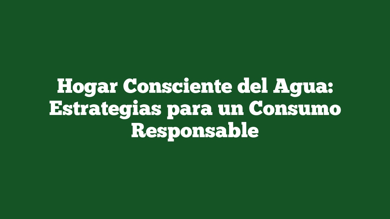 Hogar Consciente del Agua: Estrategias para un Consumo Responsable