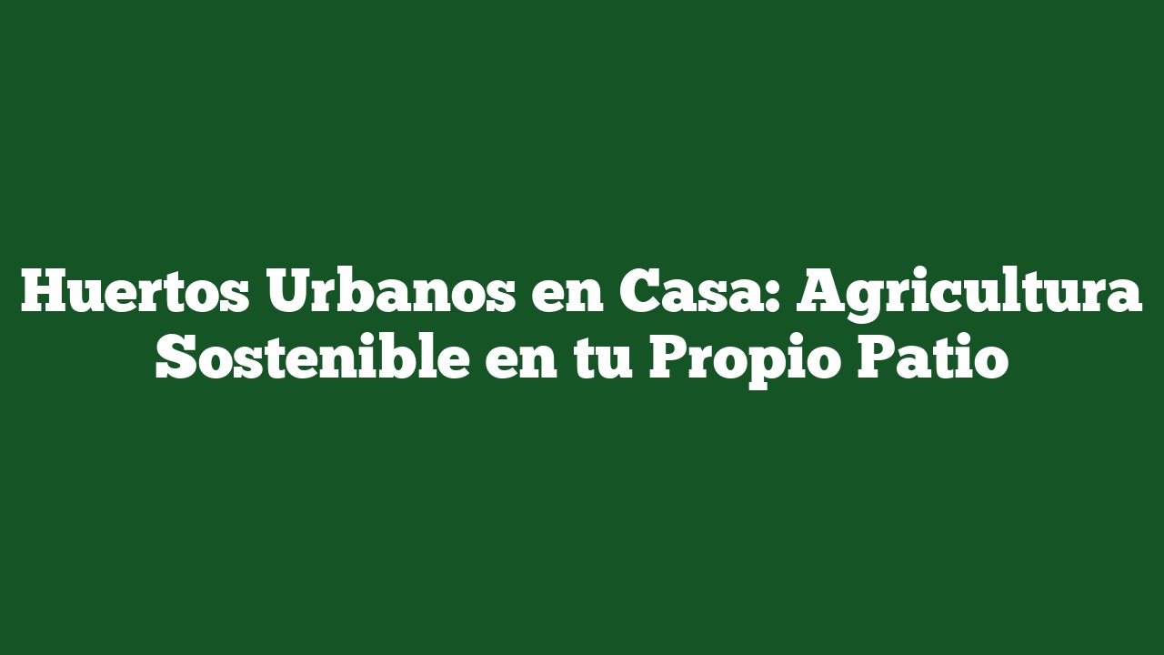 Huertos Urbanos en Casa: Agricultura Sostenible en tu Propio Patio