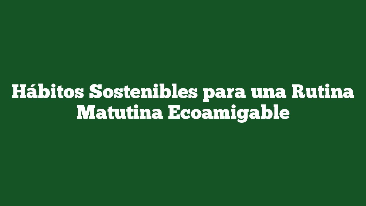 Hábitos Sostenibles para una Rutina Matutina Ecoamigable