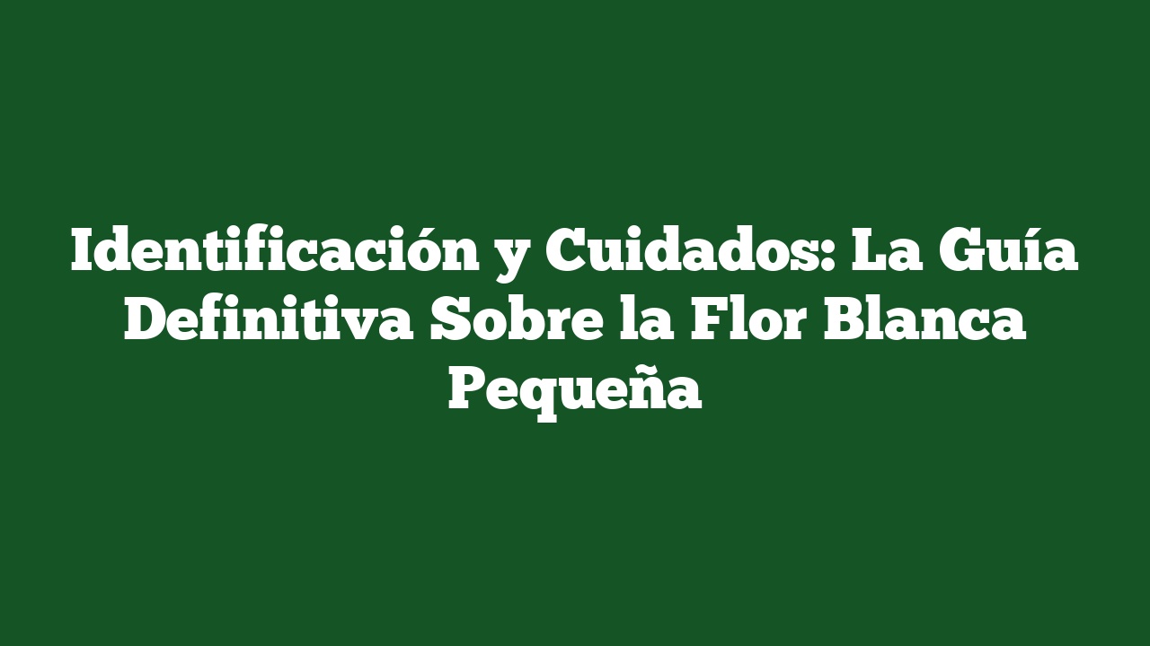 Identificación y Cuidados: La Guía Definitiva Sobre la Flor Blanca Pequeña