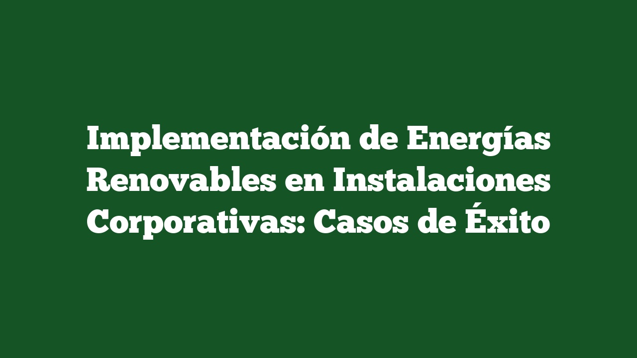 Implementación de Energías Renovables en Instalaciones Corporativas: Casos de Éxito