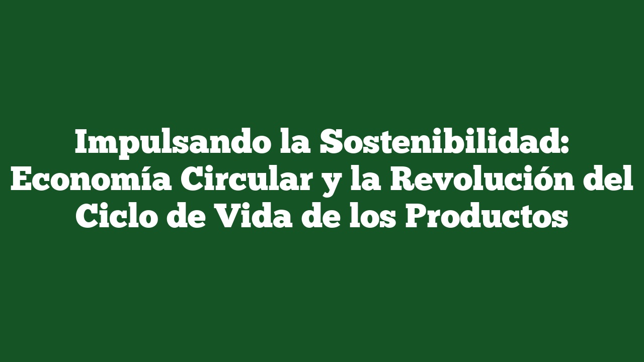 Impulsando la Sostenibilidad: Economía Circular y la Revolución del Ciclo de Vida de los Productos