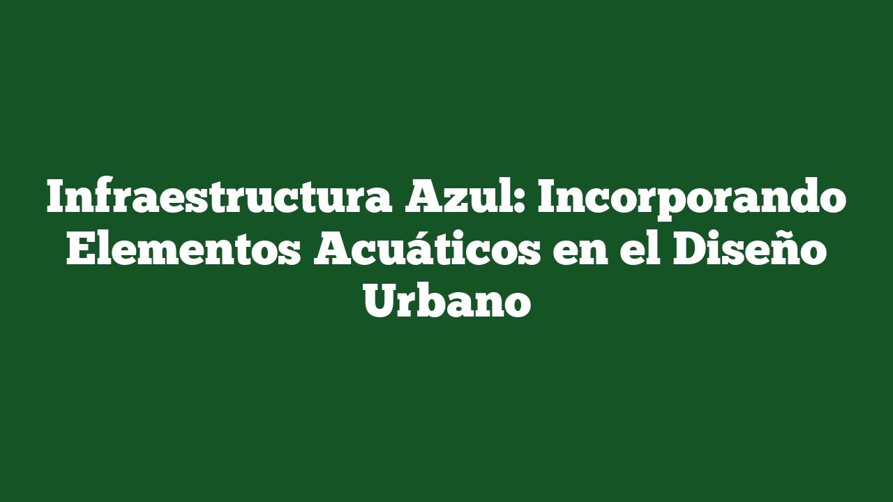 Infraestructura Azul: Incorporando Elementos Acuáticos en el Diseño Urbano