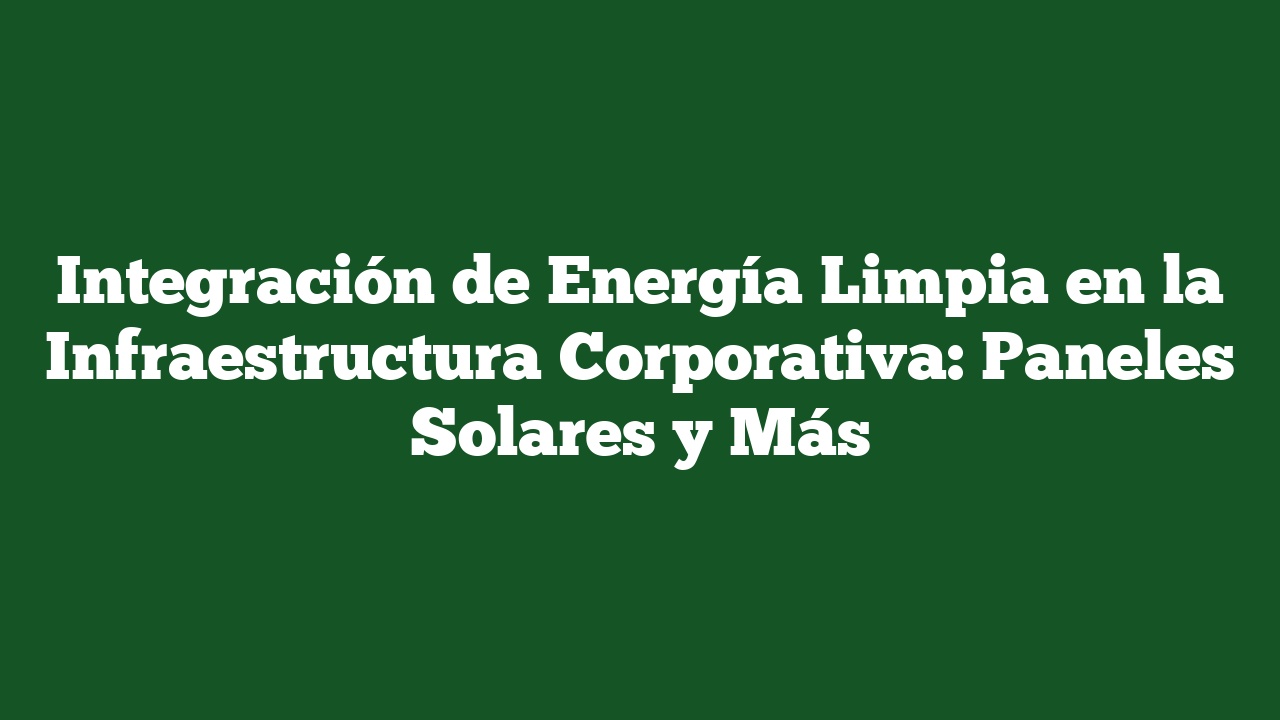 Integración de Energía Limpia en la Infraestructura Corporativa: Paneles Solares y Más
