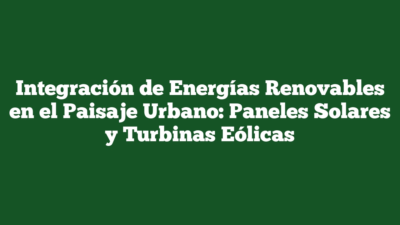 Integración de Energías Renovables en el Paisaje Urbano: Paneles Solares y Turbinas Eólicas