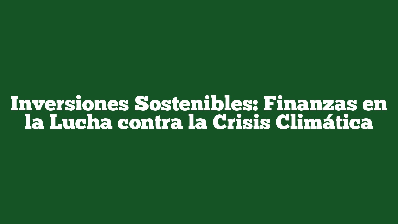 Inversiones Sostenibles: Finanzas en la Lucha contra la Crisis Climática