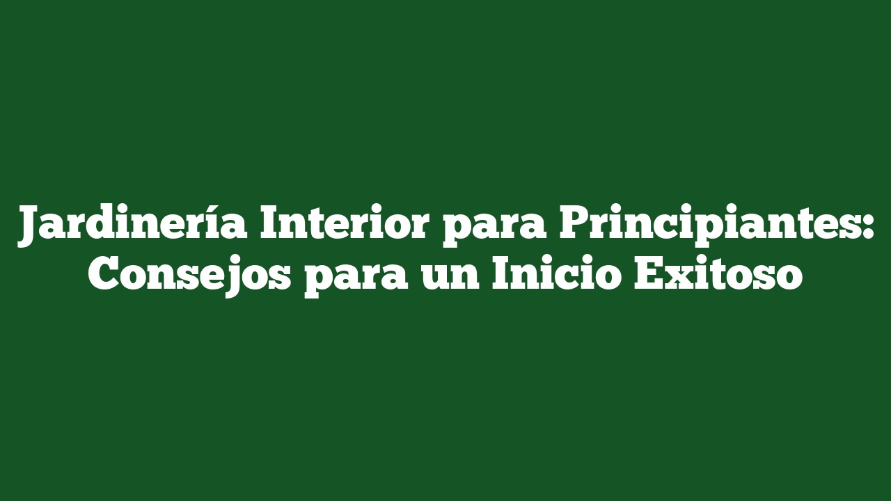 Jardinería Interior para Principiantes: Consejos para un Inicio Exitoso