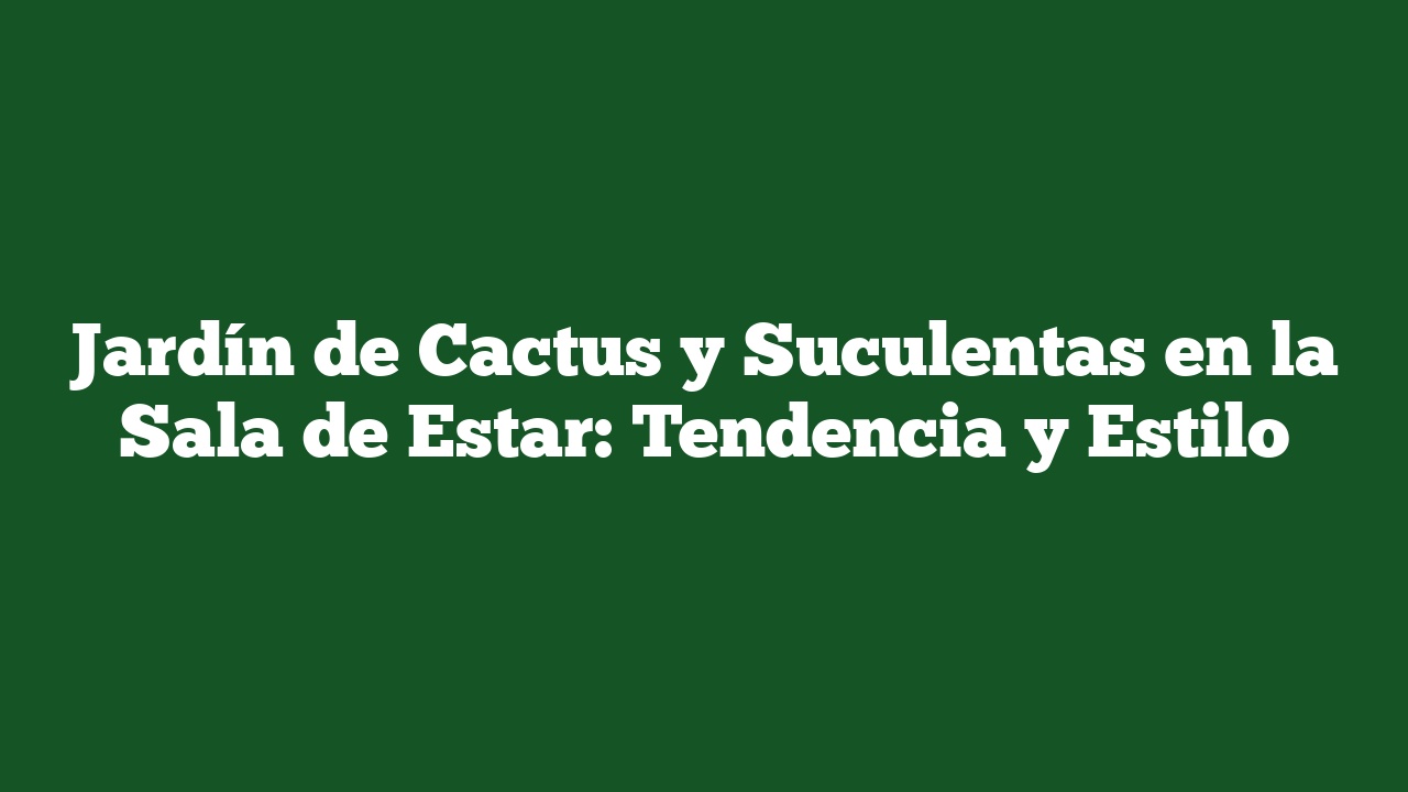 Jardín de Cactus y Suculentas en la Sala de Estar: Tendencia y Estilo