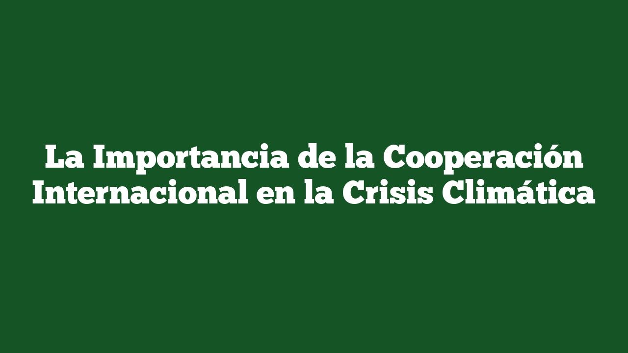 La Importancia de la Cooperación Internacional en la Crisis Climática