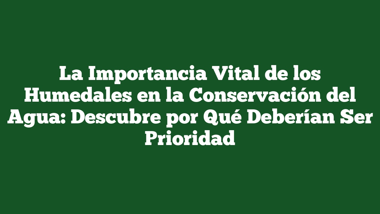 La Importancia Vital de los Humedales en la Conservación del Agua: Descubre por Qué Deberían Ser Prioridad