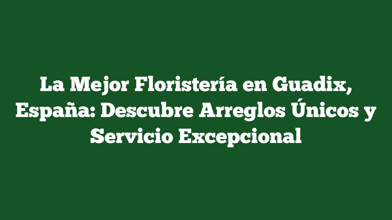 La Mejor Floristería en Guadix, España: Descubre Arreglos Únicos y Servicio Excepcional