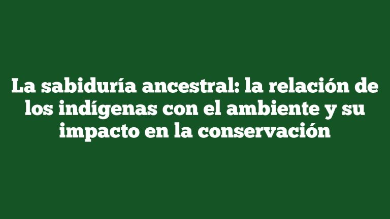 La sabiduría ancestral: la relación de los indígenas con el ambiente y su impacto en la conservación
