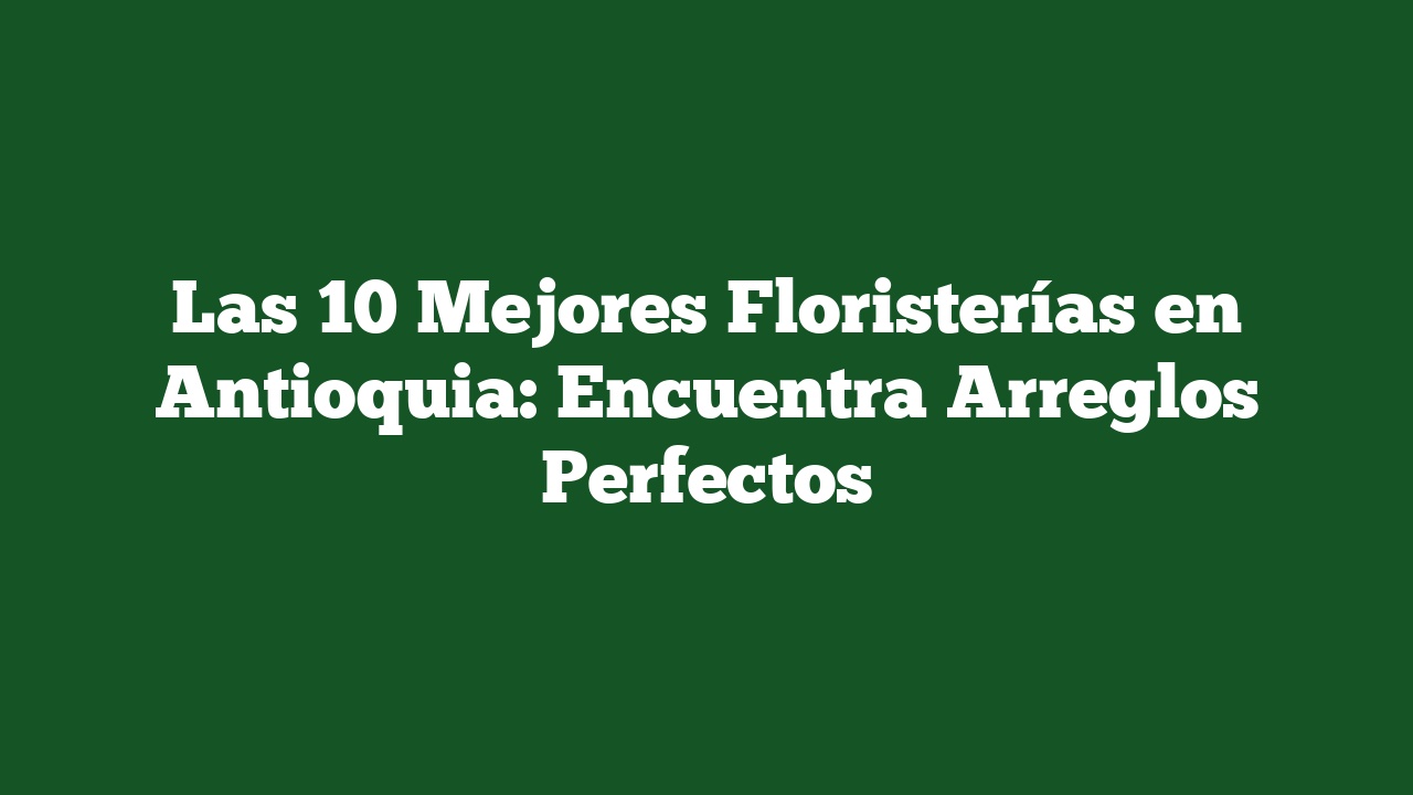 Las 10 Mejores Floristerías en Antioquia: Encuentra Arreglos Perfectos