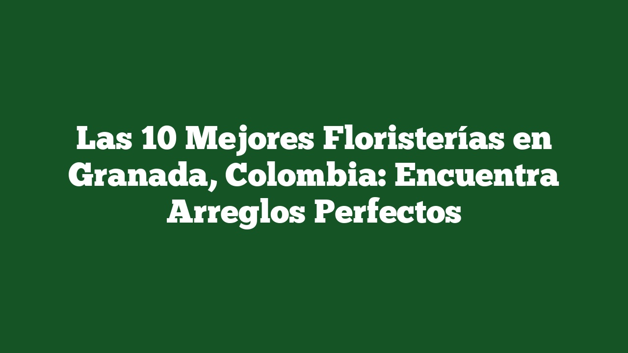 Las 10 Mejores Floristerías en Granada, Colombia: Encuentra Arreglos Perfectos