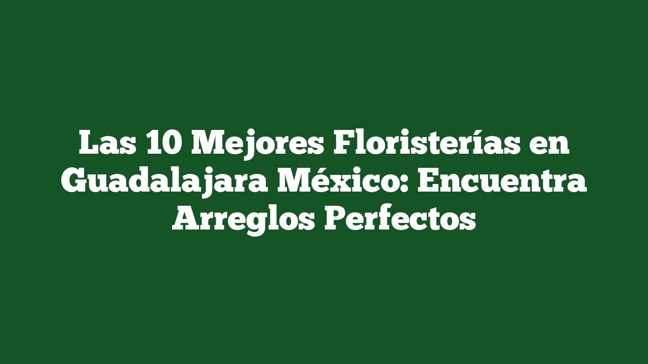 Las 10 Mejores Floristerías en Guadalajara México: Encuentra Arreglos Perfectos