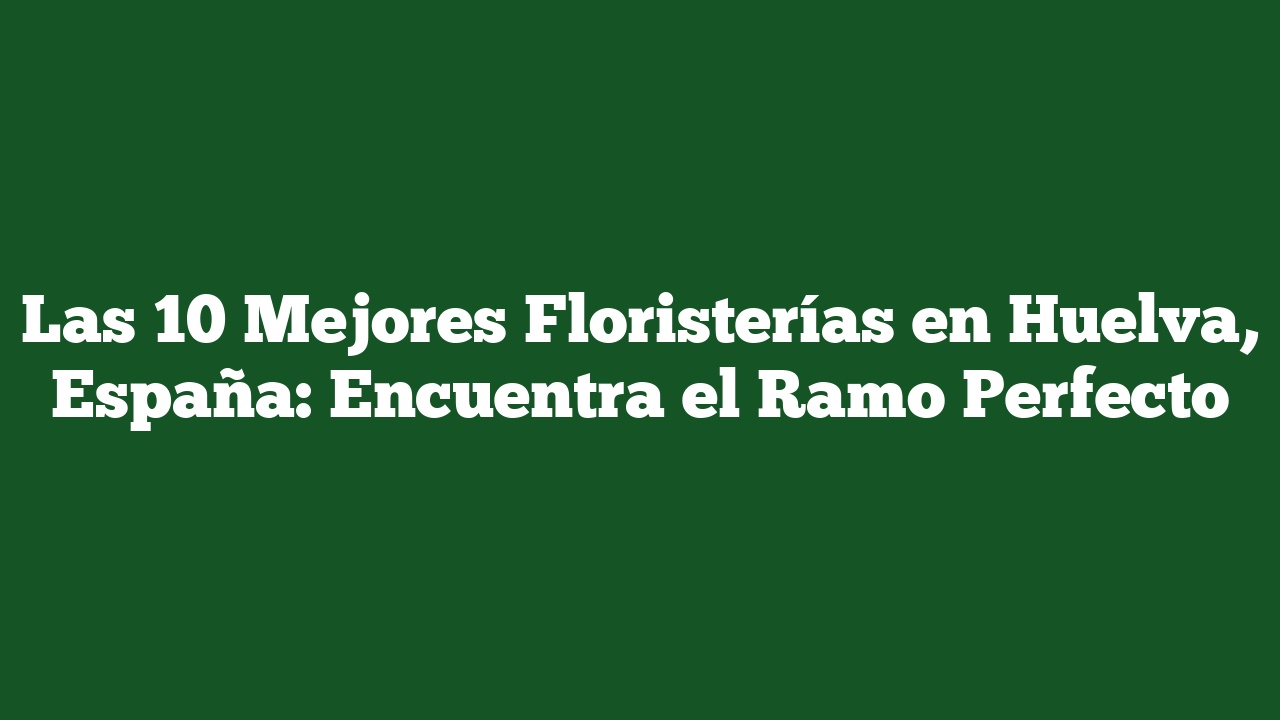 Las 10 Mejores Floristerías en Huelva, España: Encuentra el Ramo Perfecto