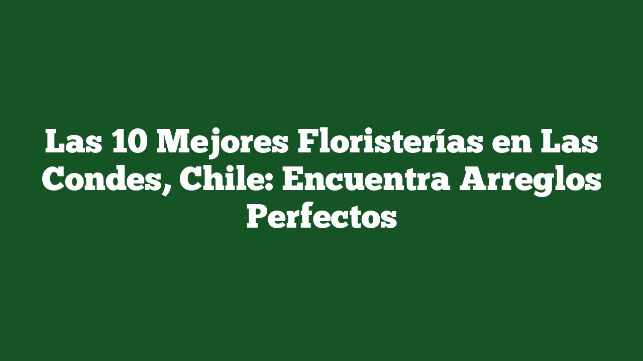 Las 10 Mejores Floristerías en Las Condes, Chile: Encuentra Arreglos Perfectos