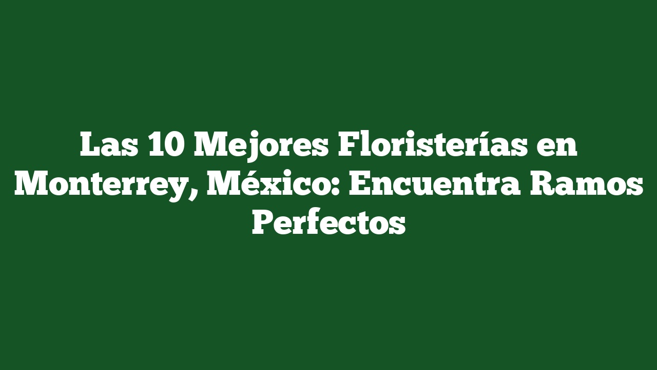 Las 10 Mejores Floristerías en Monterrey, México: Encuentra Ramos Perfectos