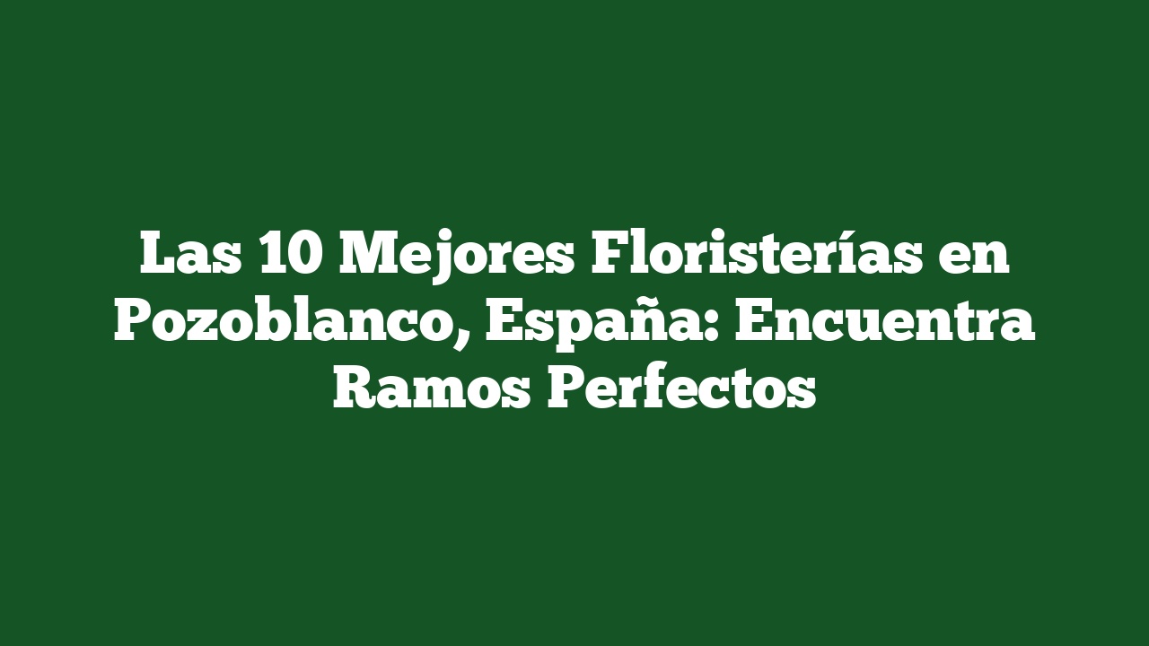 Las 10 Mejores Floristerías en Pozoblanco, España: Encuentra Ramos Perfectos