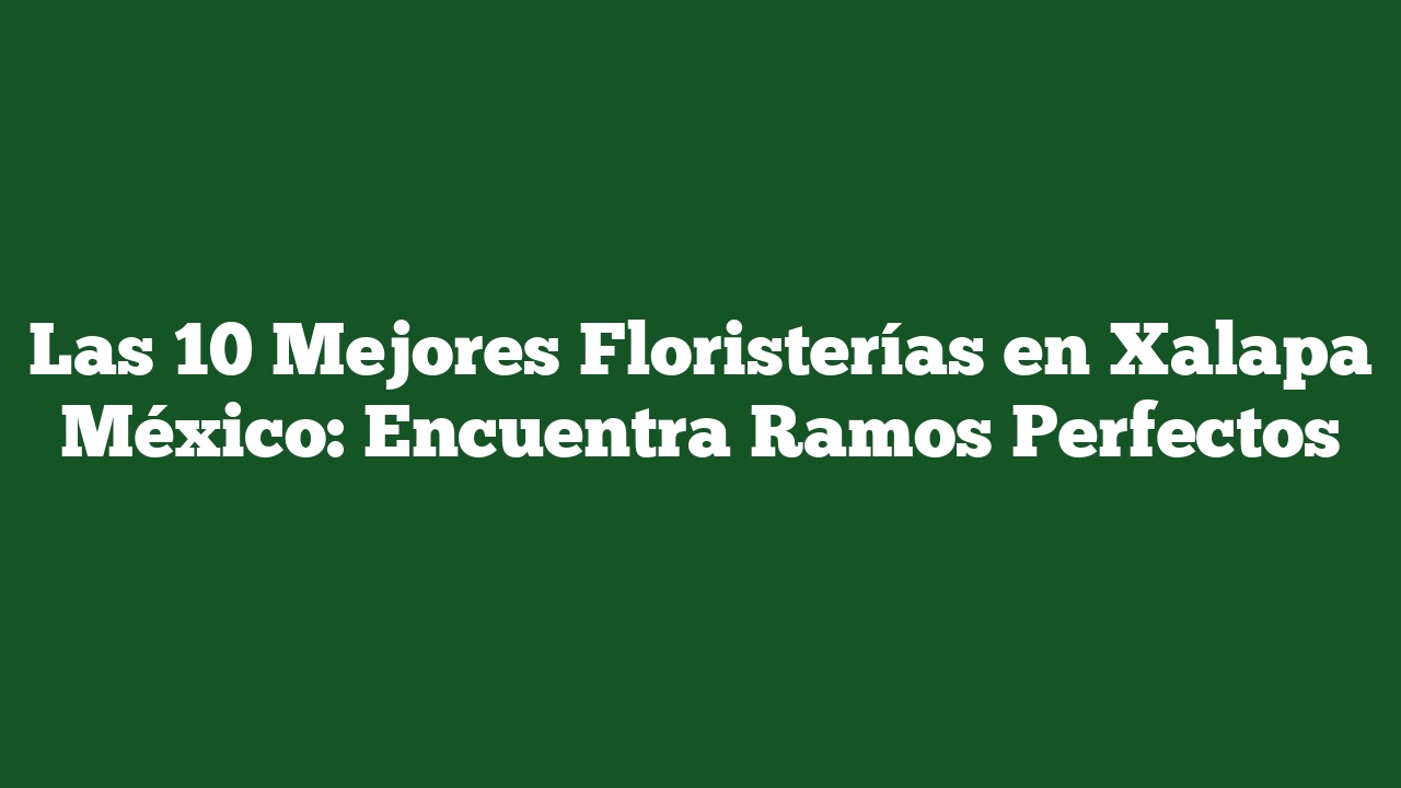 Las 10 Mejores Floristerías en Xalapa México: Encuentra Ramos Perfectos