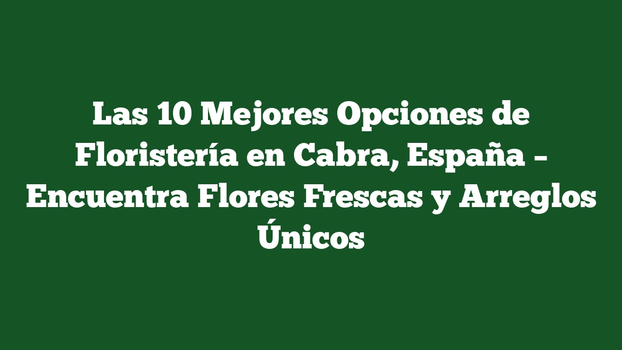 Las 10 Mejores Opciones de Floristería en Cabra, España – Encuentra Flores Frescas y Arreglos Únicos