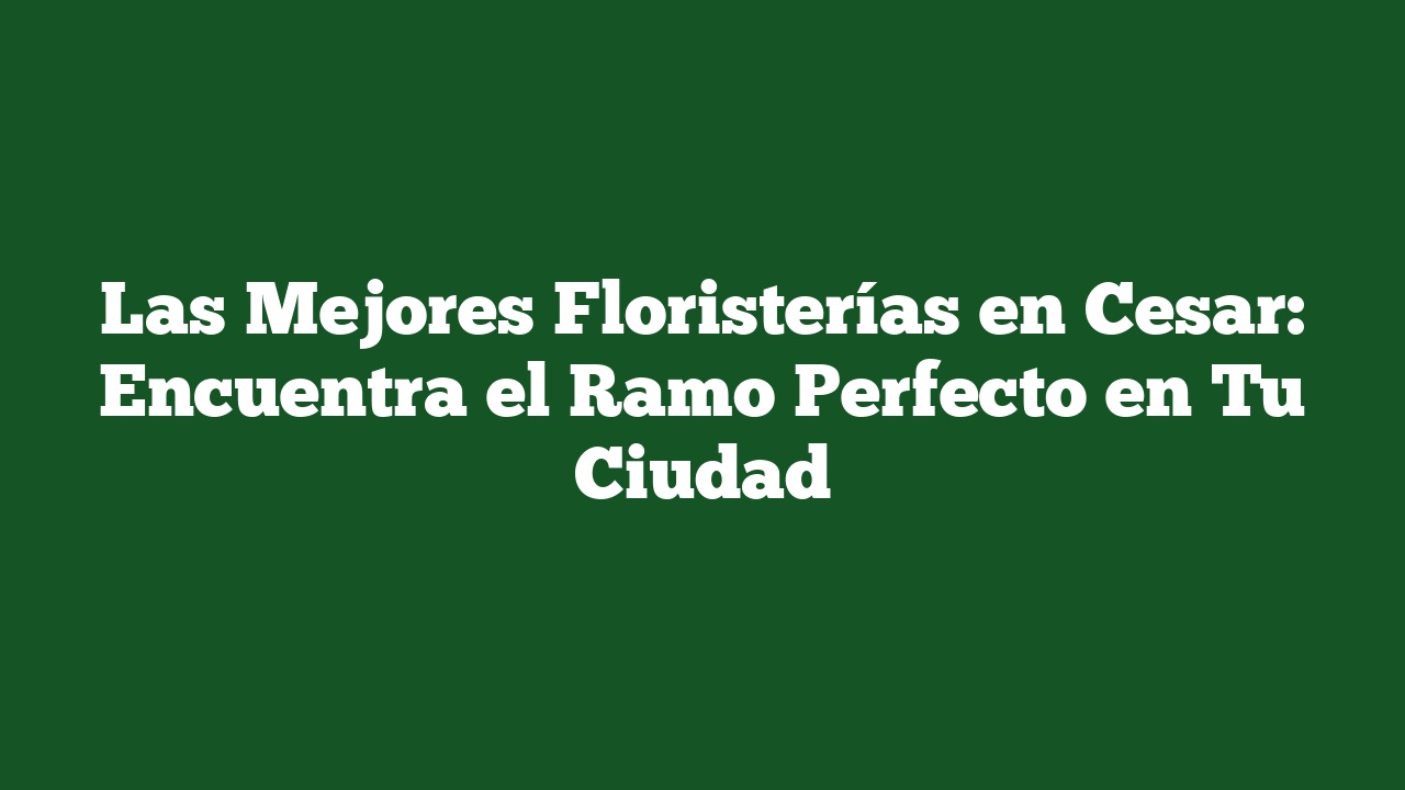 Las Mejores Floristerías en Cesar: Encuentra el Ramo Perfecto en Tu Ciudad