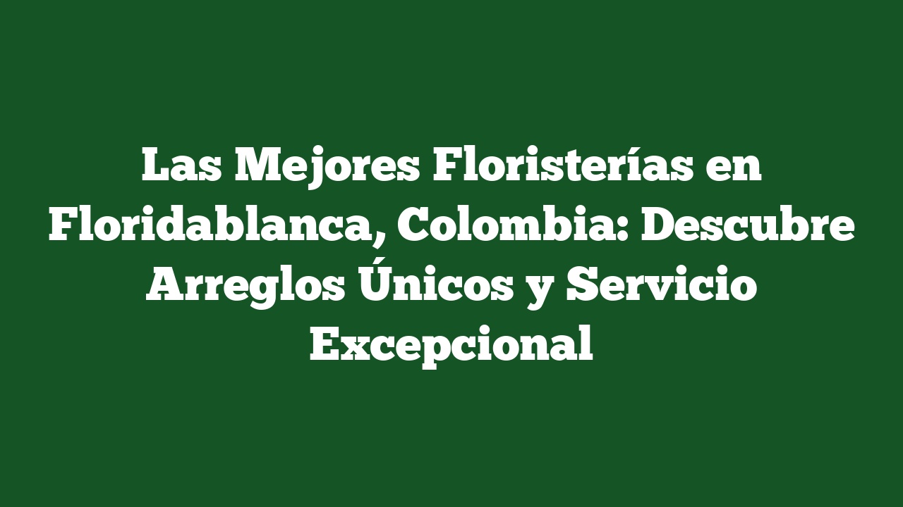 Las Mejores Floristerías en Floridablanca, Colombia: Descubre Arreglos Únicos y Servicio Excepcional