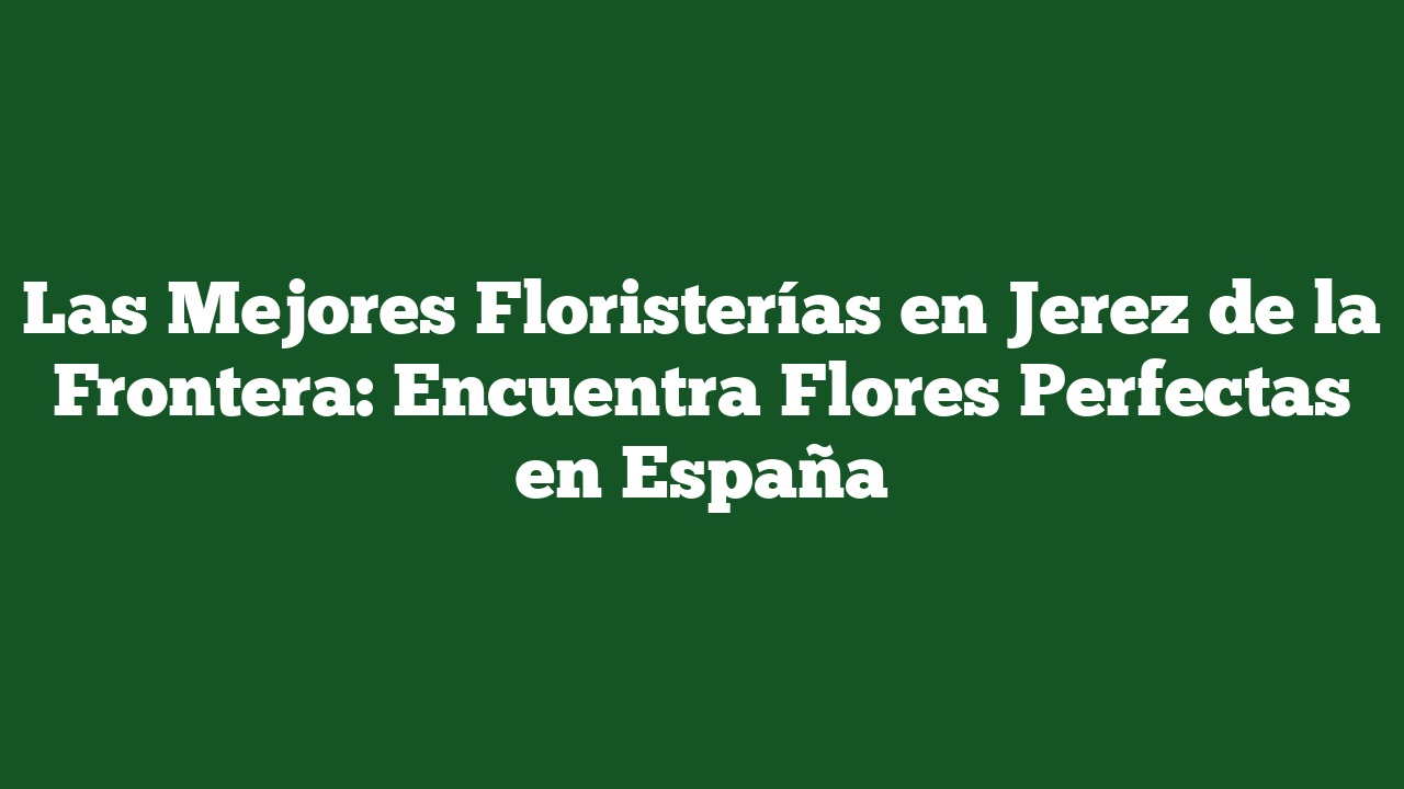 Las Mejores Floristerías en Jerez de la Frontera: Encuentra Flores Perfectas en España