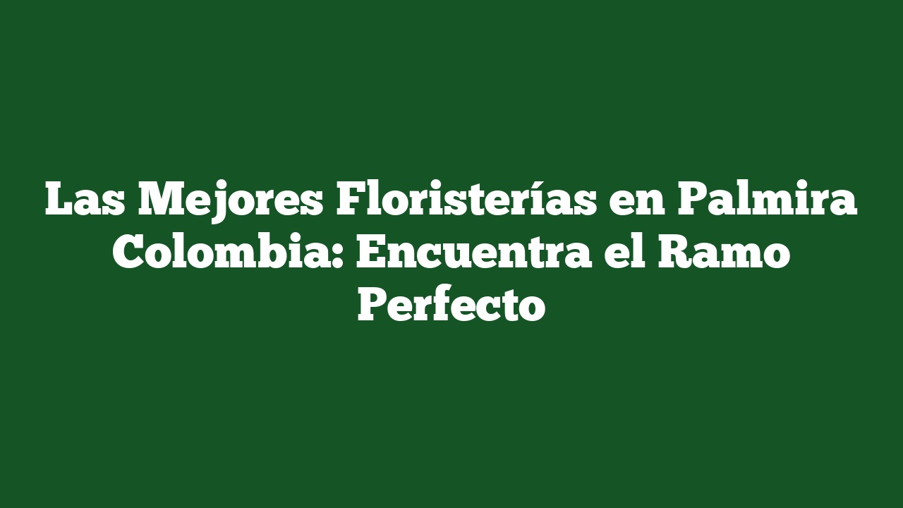 Las Mejores Floristerías en Palmira Colombia: Encuentra el Ramo Perfecto