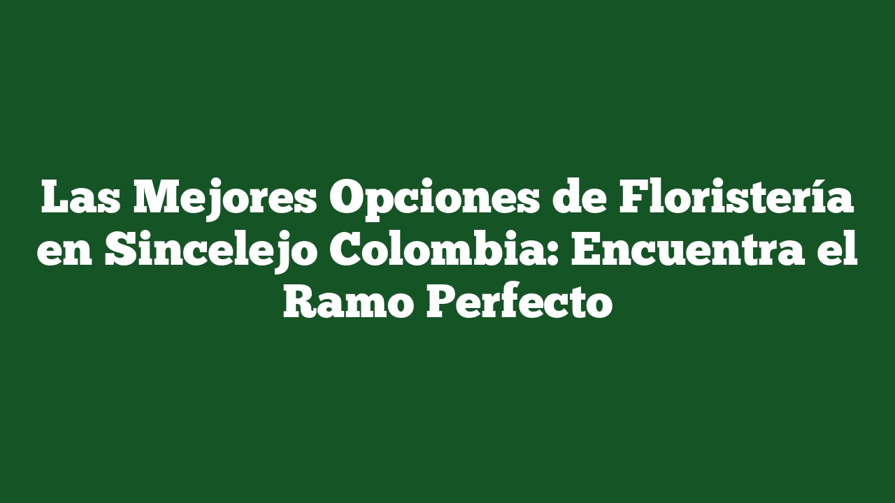 Las Mejores Opciones de Floristería en Sincelejo Colombia: Encuentra el Ramo Perfecto
