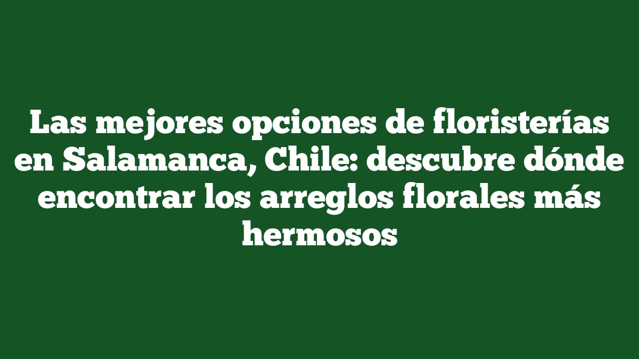 Las mejores opciones de floristerías en Salamanca, Chile: descubre dónde encontrar los arreglos florales más hermosos