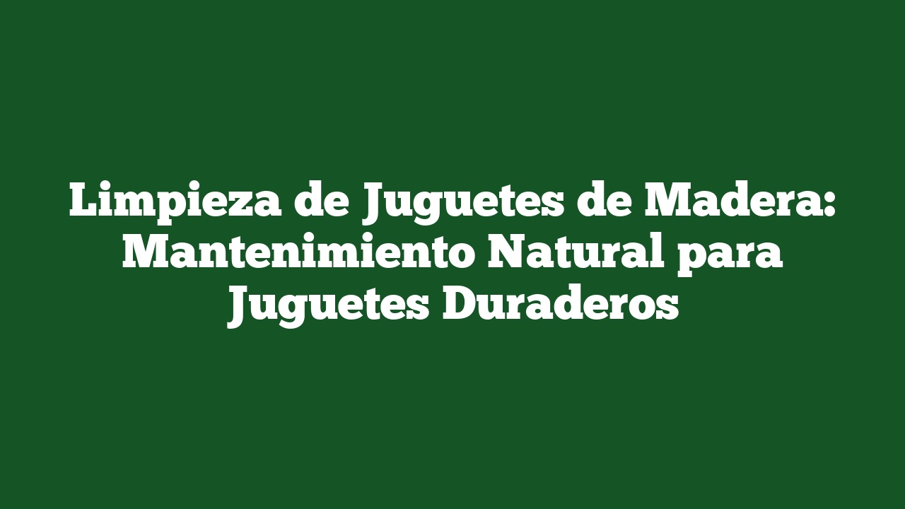 Limpieza de Juguetes de Madera: Mantenimiento Natural para Juguetes Duraderos