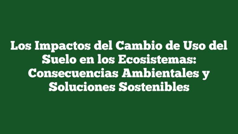 Los Impactos del Cambio de Uso del Suelo en los Ecosistemas: Consecuencias Ambientales y Soluciones Sostenibles