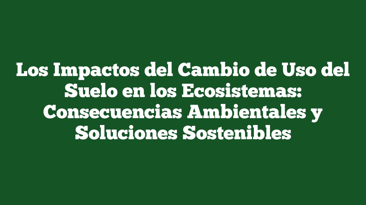 Los Impactos del Cambio de Uso del Suelo en los Ecosistemas: Consecuencias Ambientales y Soluciones Sostenibles