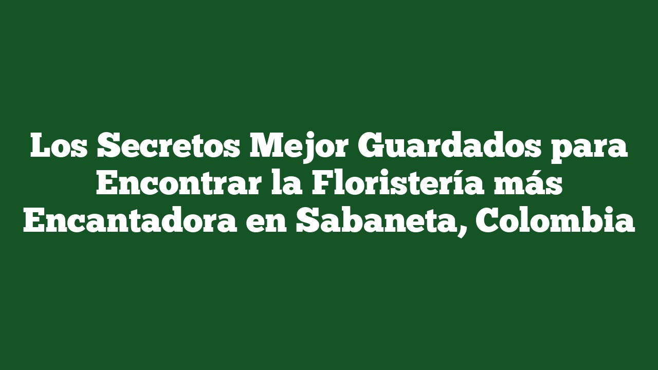 Los Secretos Mejor Guardados para Encontrar la Floristería más Encantadora en Sabaneta, Colombia