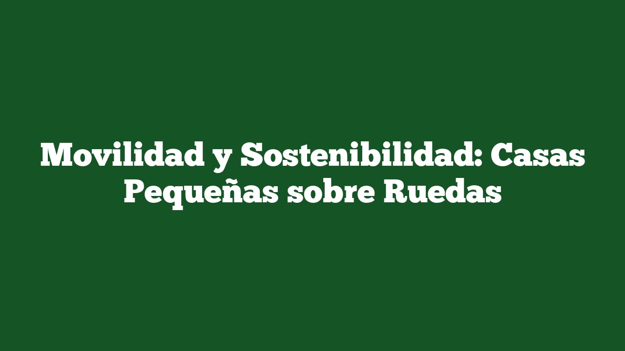 Movilidad y Sostenibilidad: Casas Pequeñas sobre Ruedas