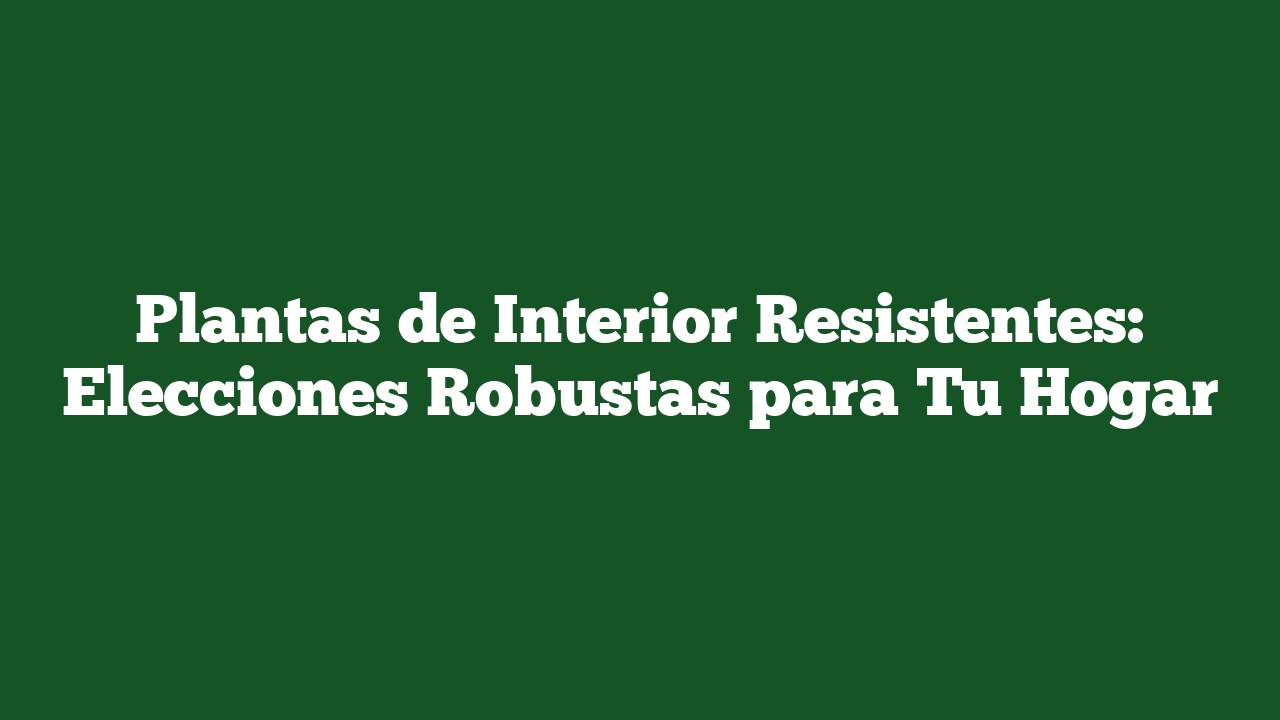 Plantas de Interior Resistentes: Elecciones Robustas para Tu Hogar