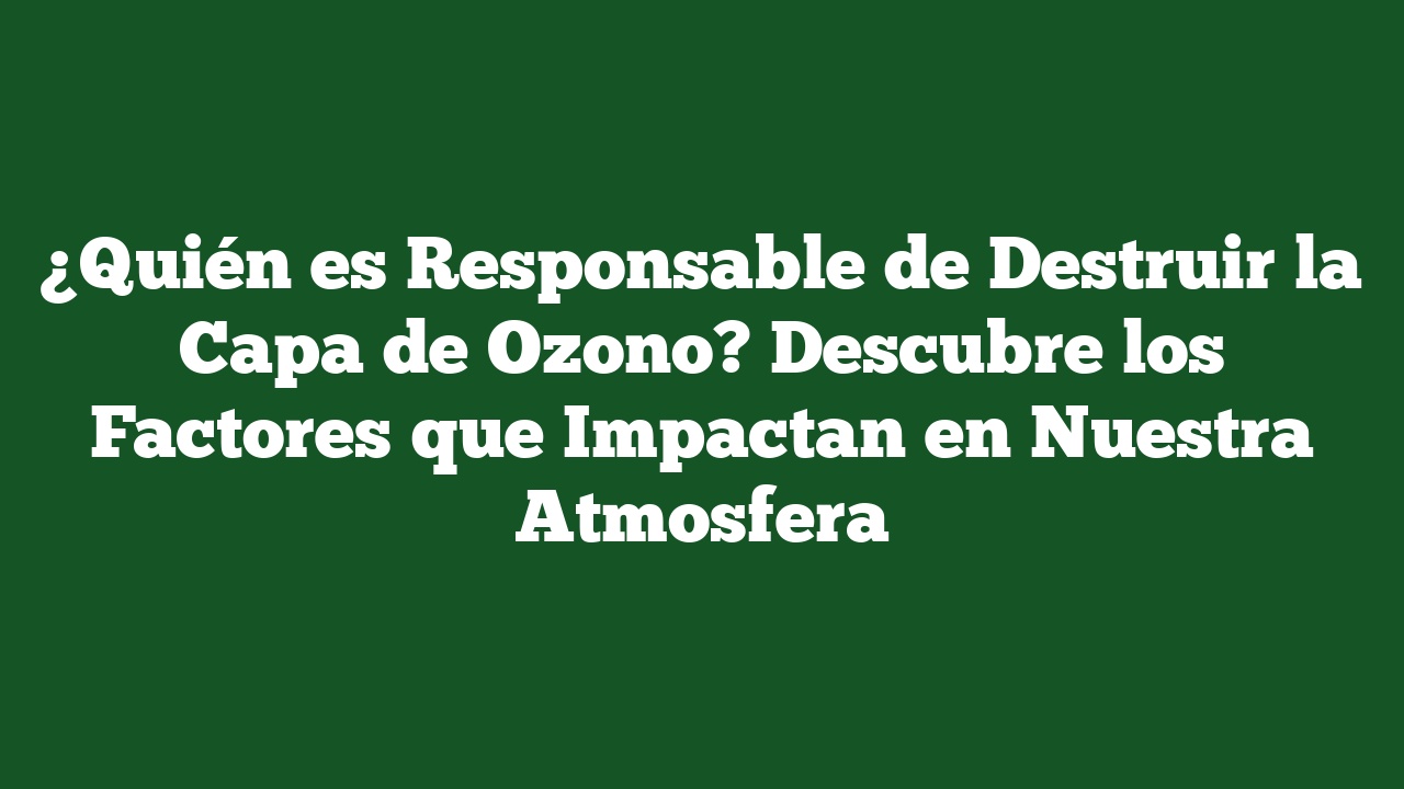 ¿Quién es Responsable de Destruir la Capa de Ozono? Descubre los Factores que Impactan en Nuestra Atmosfera