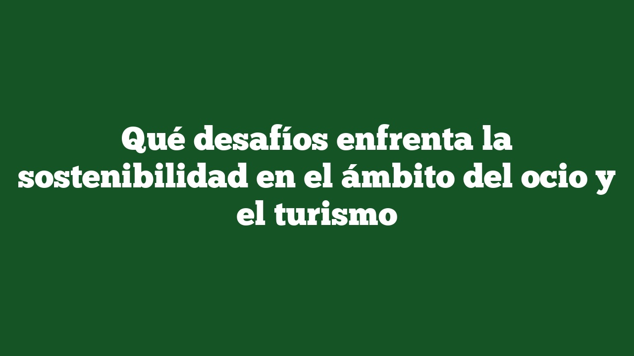 Qué desafíos enfrenta la sostenibilidad en el ámbito del ocio y el turismo