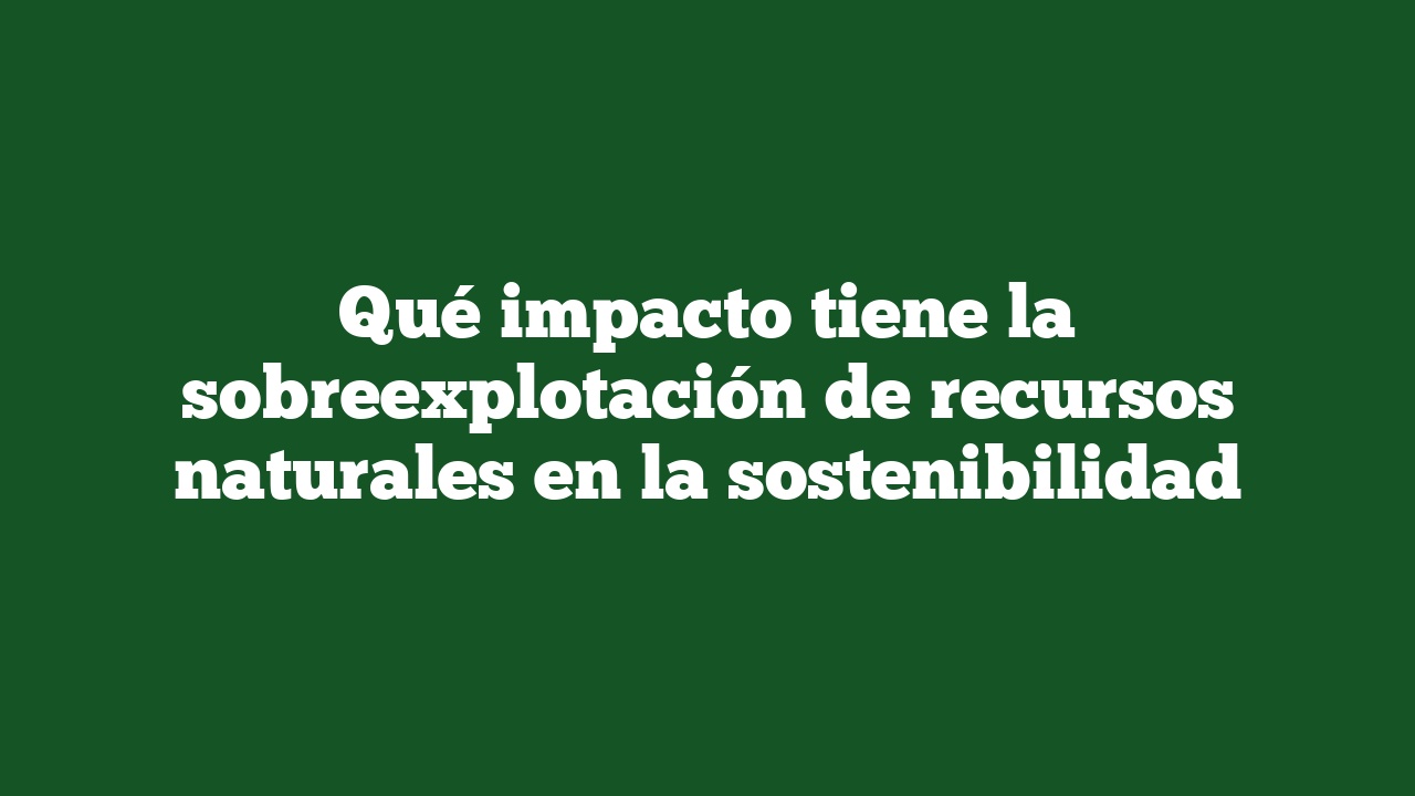 Qué impacto tiene la sobreexplotación de recursos naturales en la sostenibilidad