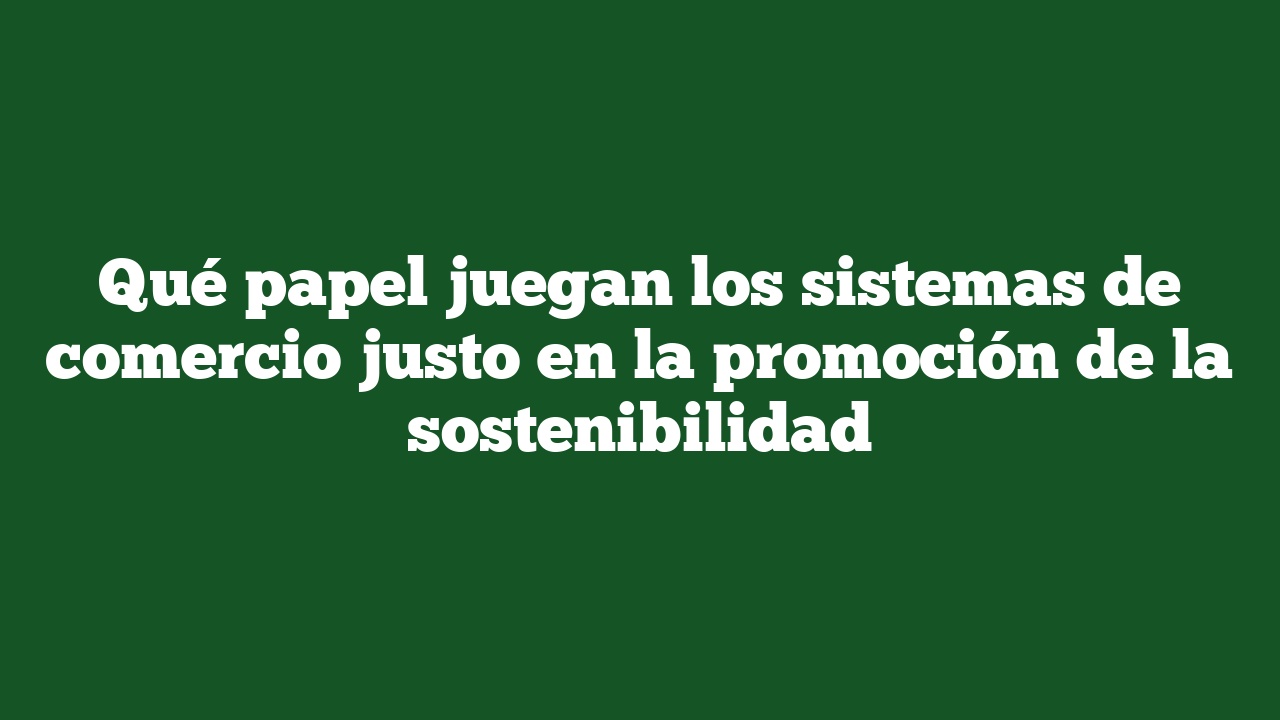 Qué papel juegan los sistemas de comercio justo en la promoción de la sostenibilidad