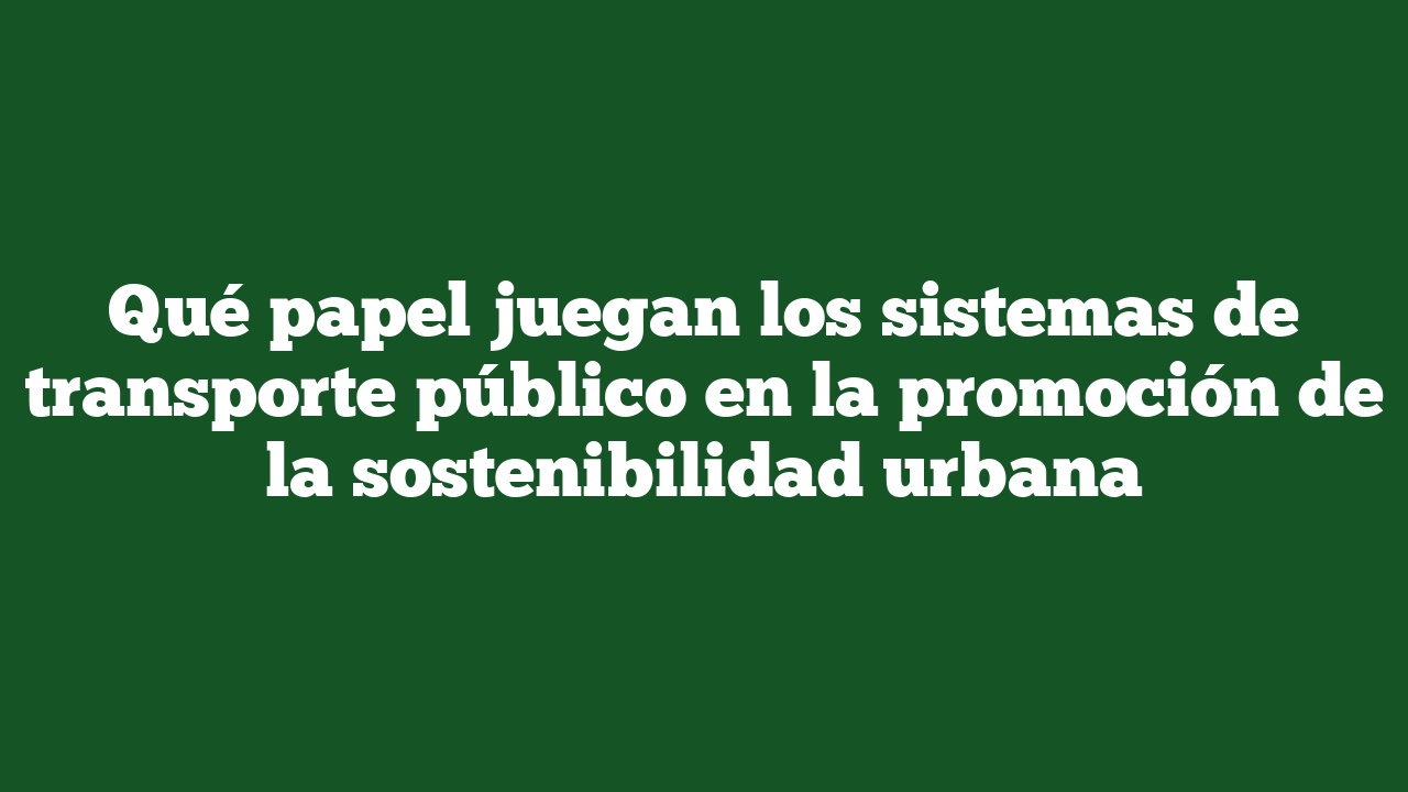 Qué papel juegan los sistemas de transporte público en la promoción de la sostenibilidad urbana