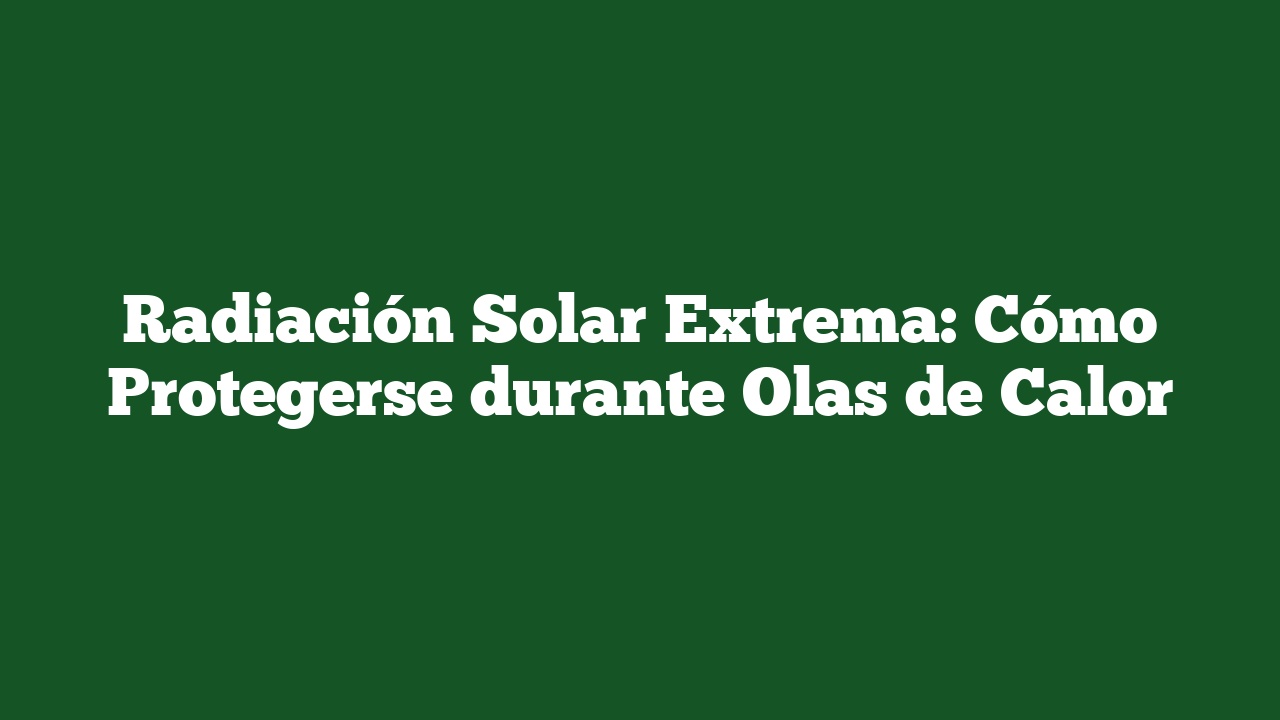 Radiación Solar Extrema: Cómo Protegerse durante Olas de Calor