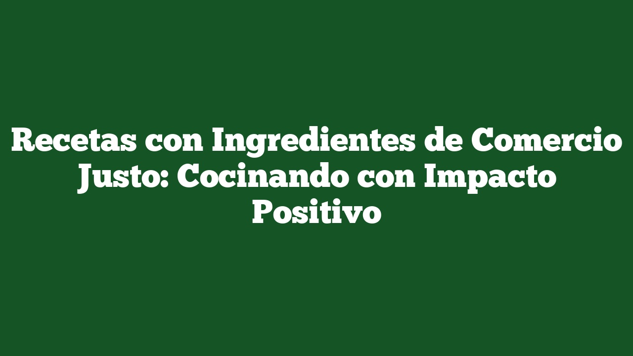 Recetas con Ingredientes de Comercio Justo: Cocinando con Impacto Positivo