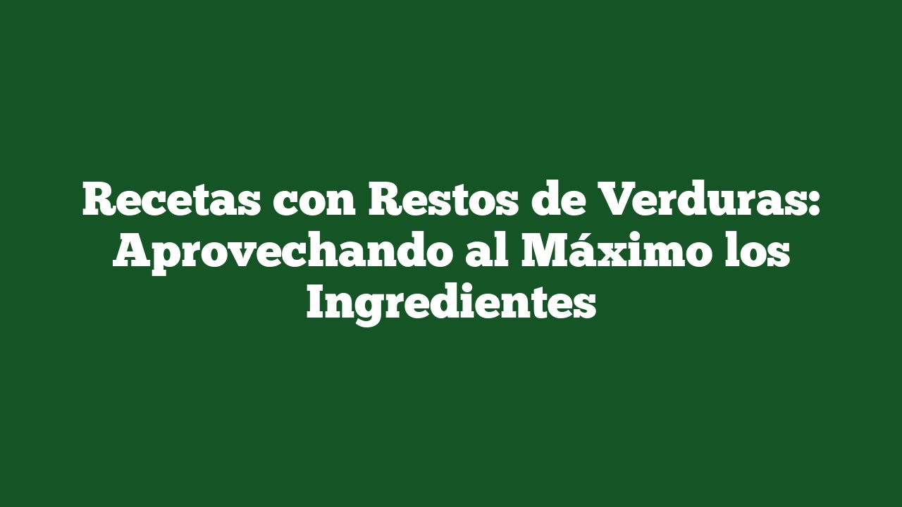 Recetas con Restos de Verduras: Aprovechando al Máximo los Ingredientes