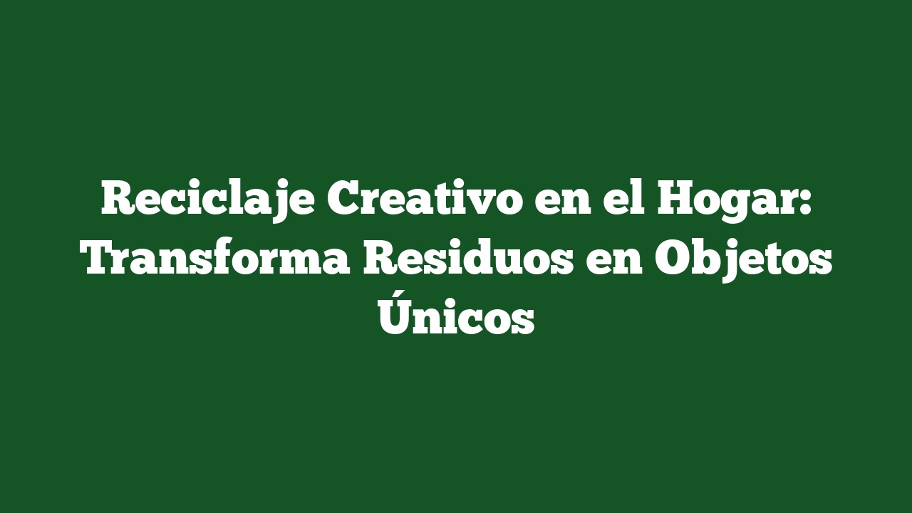 Reciclaje Creativo en el Hogar: Transforma Residuos en Objetos Únicos