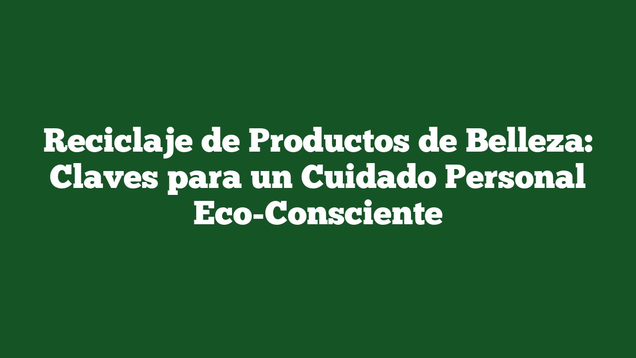 Reciclaje de Productos de Belleza: Claves para un Cuidado Personal Eco-Consciente