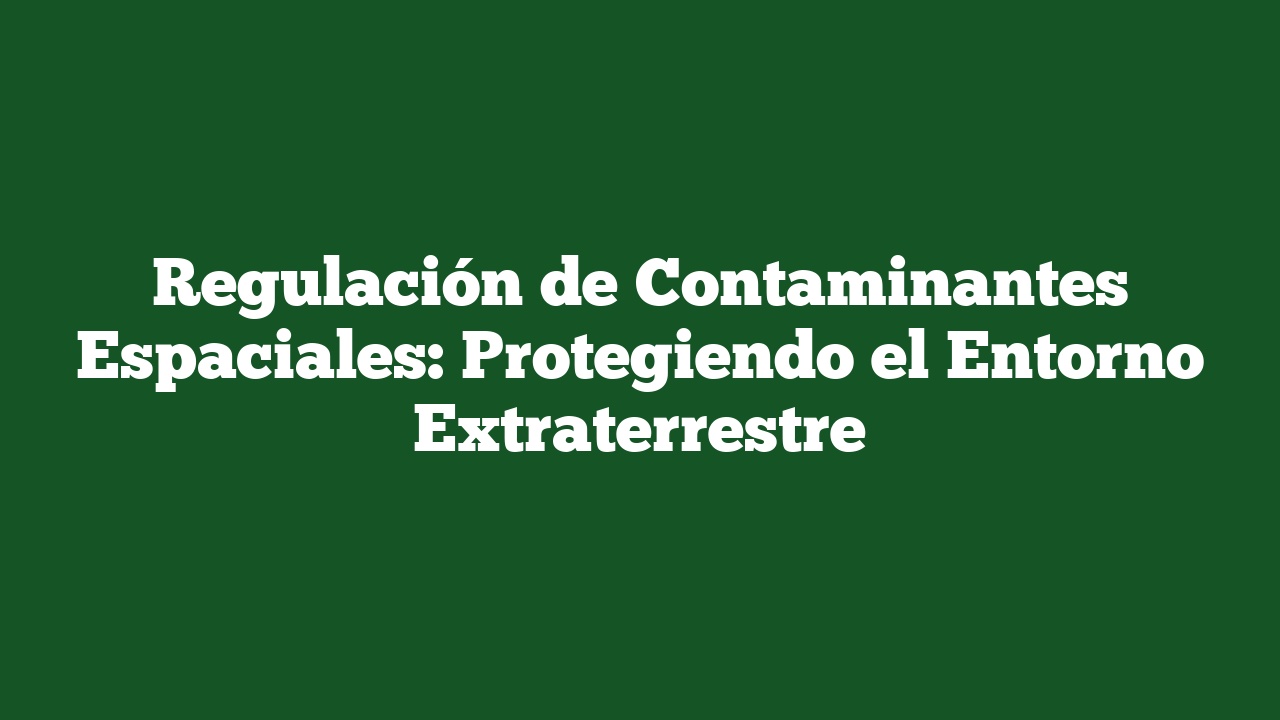 Regulación de Contaminantes Espaciales: Protegiendo el Entorno Extraterrestre